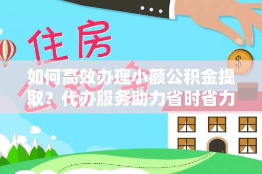 淇滨如何高效办理小额公积金提取？代办服务助力省时省力