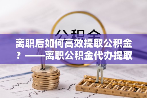 淇滨离职后如何高效提取公积金？——离职公积金代办提取全流程解析
