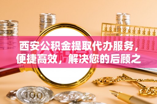 淇滨西安公积金提取代办服务，便捷高效，解决您的后顾之忧