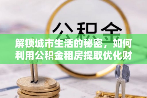 淇滨解锁城市生活的秘密，如何利用公积金租房提取优化财务规划