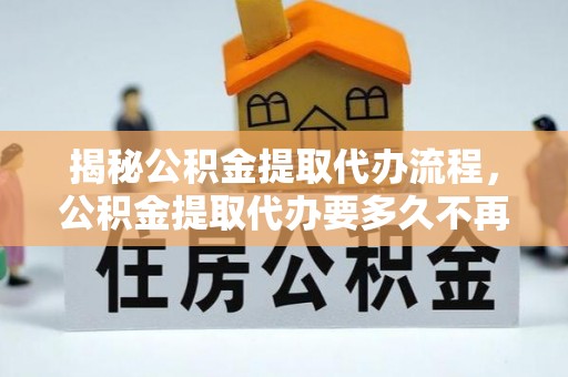 淇滨揭秘公积金提取代办流程，公积金提取代办要多久不再迷茫
