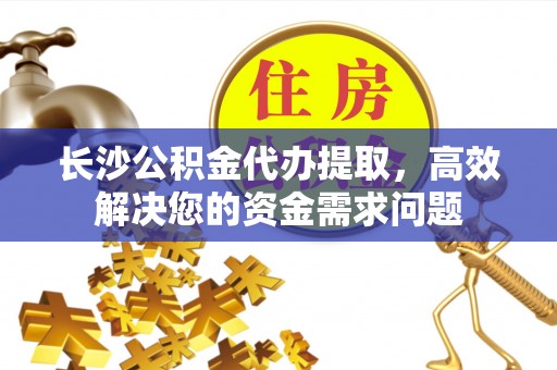 淇滨长沙公积金代办提取，高效解决您的资金需求问题