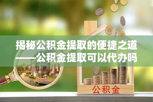 淇滨揭秘公积金提取的便捷之道——公积金提取可以代办吗？