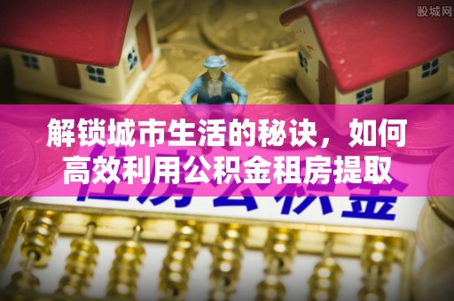 淇滨解锁城市生活的秘诀，如何高效利用公积金租房提取
