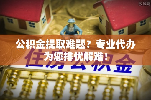 淇滨公积金提取难题？专业代办为您排忧解难！