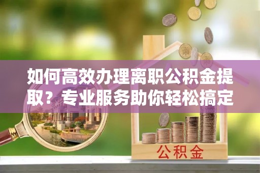 淇滨如何高效办理离职公积金提取？专业服务助你轻松搞定
