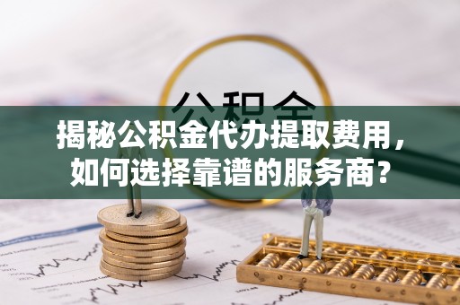 淇滨揭秘公积金代办提取费用，如何选择靠谱的服务商？