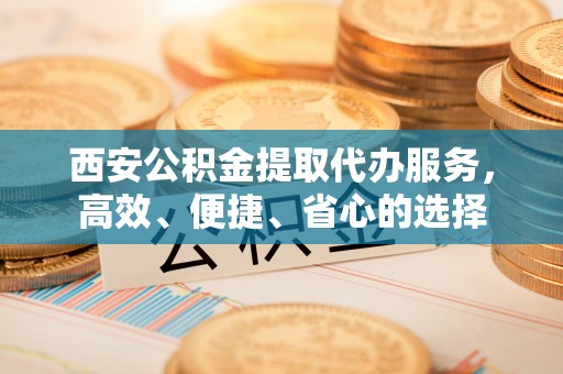 淇滨西安公积金提取代办服务，高效、便捷、省心的选择