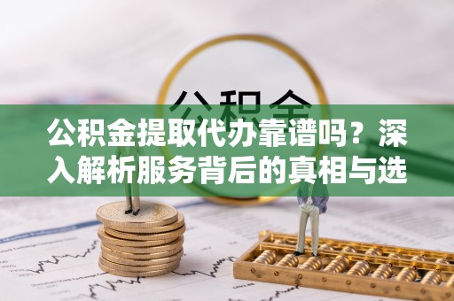 淇滨公积金提取代办靠谱吗？深入解析服务背后的真相与选择指南