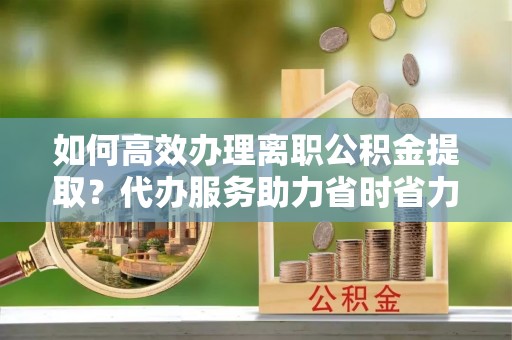 淇滨如何高效办理离职公积金提取？代办服务助力省时省力