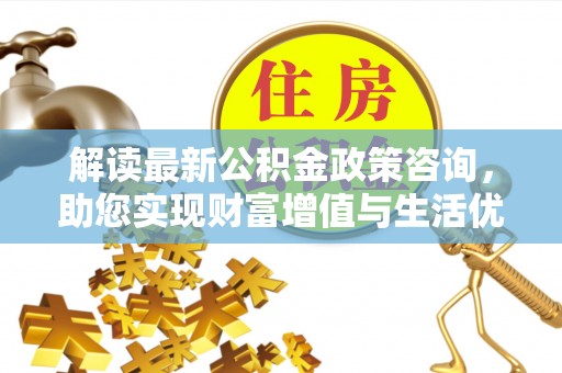淇滨解读最新公积金政策咨询，助您实现财富增值与生活优化