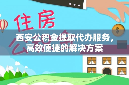 淇滨西安公积金提取代办服务，高效便捷的解决方案