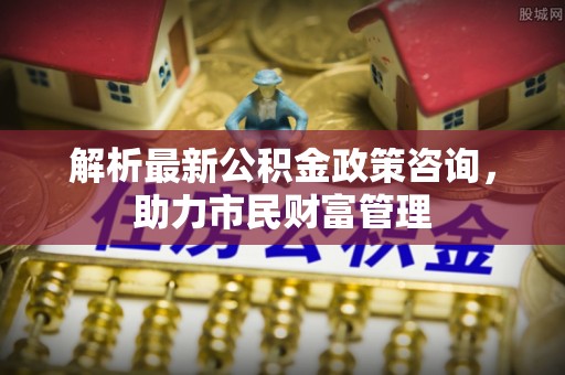 淇滨解析最新公积金政策咨询，助力市民财富管理