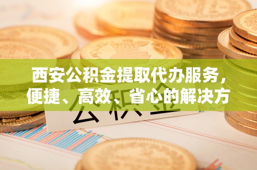 淇滨西安公积金提取代办服务，便捷、高效、省心的解决方案