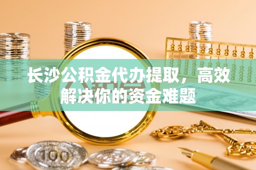 淇滨长沙公积金代办提取，高效解决你的资金难题