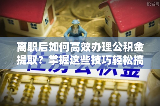 淇滨离职后如何高效办理公积金提取？掌握这些技巧轻松搞定