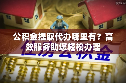 淇滨公积金提取代办哪里有？高效服务助您轻松办理