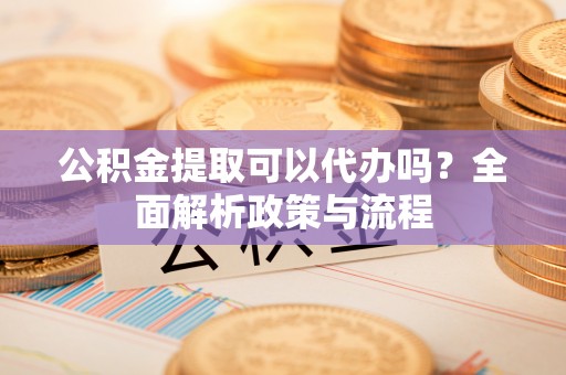 淇滨公积金提取可以代办吗？全面解析政策与流程