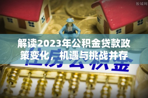 淇滨解读2023年公积金贷款政策变化，机遇与挑战并存
