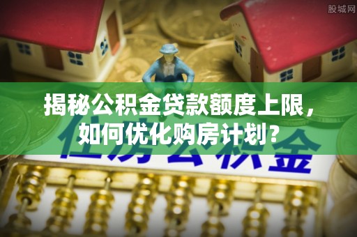 淇滨揭秘公积金贷款额度上限，如何优化购房计划？