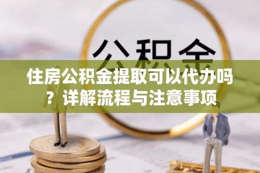 淇滨住房公积金提取可以代办吗？详解流程与注意事项