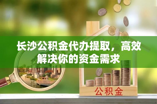 淇滨长沙公积金代办提取，高效解决你的资金需求