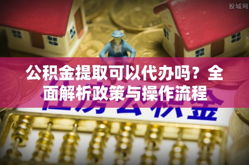 淇滨公积金提取可以代办吗？全面解析政策与操作流程