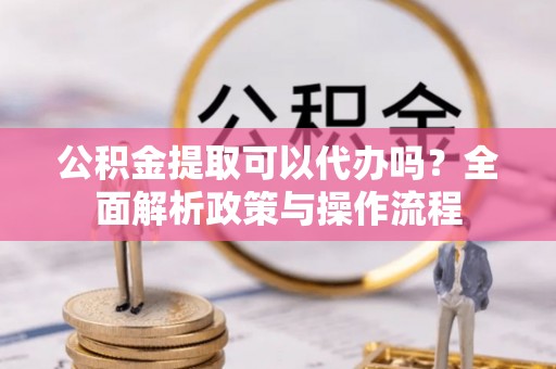 淇滨公积金提取可以代办吗？全面解析政策与操作流程