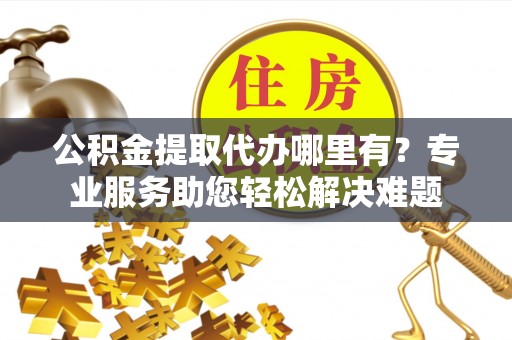 淇滨公积金提取代办哪里有？专业服务助您轻松解决难题