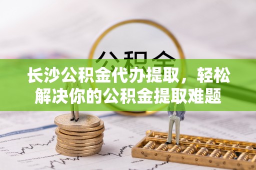 淇滨长沙公积金代办提取，轻松解决你的公积金提取难题