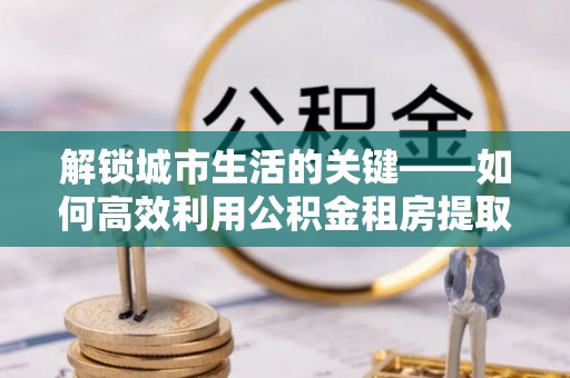 淇滨解锁城市生活的关键——如何高效利用公积金租房提取实现居住自由