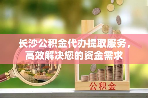 淇滨长沙公积金代办提取服务，高效解决您的资金需求