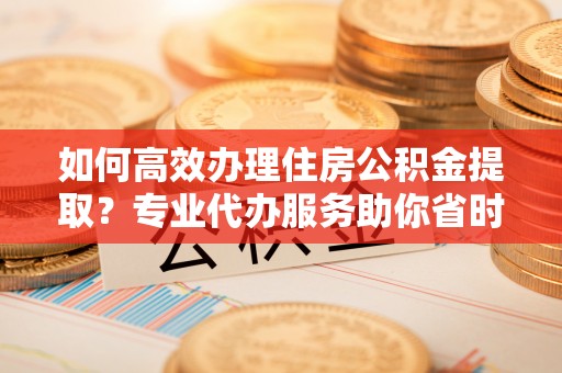 淇滨如何高效办理住房公积金提取？专业代办服务助你省时省力