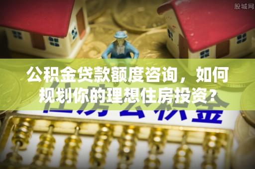 淇滨公积金贷款额度咨询，如何规划你的理想住房投资？