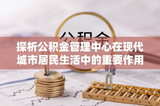 淇滨探析公积金管理中心在现代城市居民生活中的重要作用