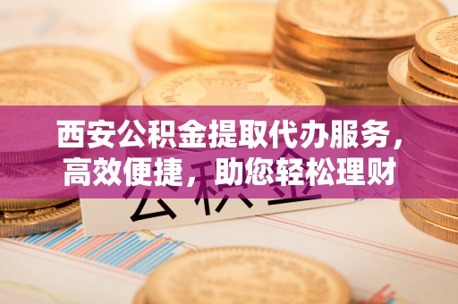 淇滨西安公积金提取代办服务，高效便捷，助您轻松理财