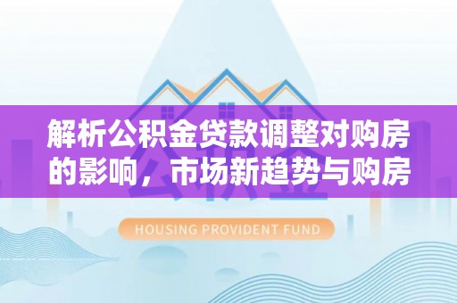 淇滨解析公积金贷款调整对购房的影响，市场新趋势与购房者策略