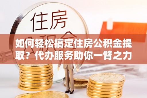 淇滨如何轻松搞定住房公积金提取？代办服务助你一臂之力