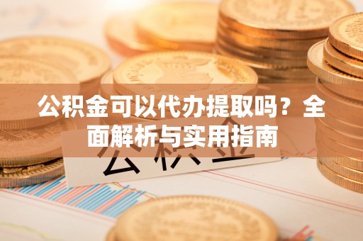 淇滨公积金可以代办提取吗？全面解析与实用指南