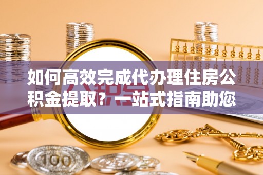 淇滨如何高效完成代办理住房公积金提取？一站式指南助您轻松搞定