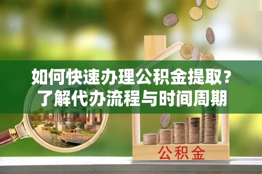 淇滨如何快速办理公积金提取？了解代办流程与时间周期