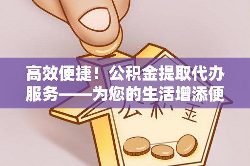 淇滨高效便捷！公积金提取代办服务——为您的生活增添便利