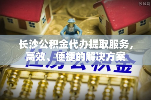 淇滨长沙公积金代办提取服务，高效、便捷的解决方案