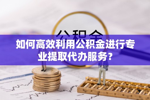 淇滨如何高效利用公积金进行专业提取代办服务？