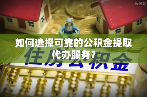淇滨如何选择可靠的公积金提取代办服务？
