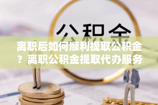淇滨离职后如何顺利提取公积金？离职公积金提取代办服务全解析